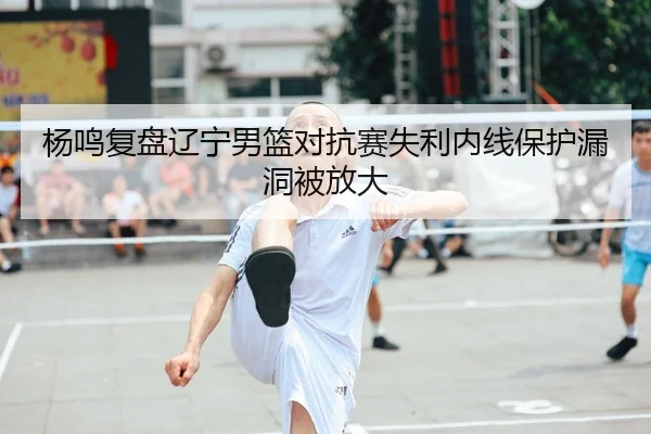 杨鸣复盘辽宁男篮对抗赛失利内线保护漏洞被放大